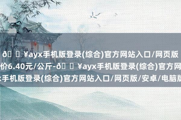 🔥ayx手机版登录(综合)官方网站入口/网页版/安卓/电脑版最低报价6.40元/公斤-🔥ayx手机版登录(综合)官方网站入口/网页版/安卓/电脑版