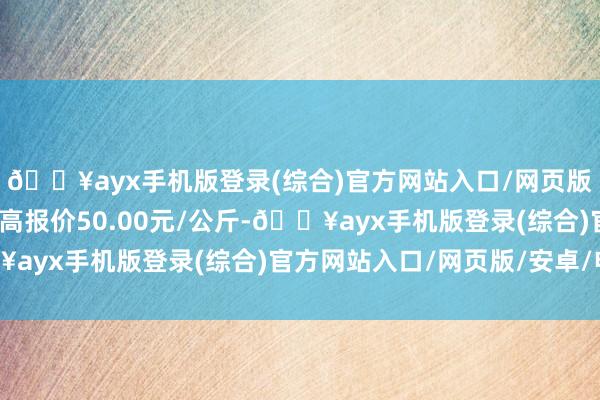 🔥ayx手机版登录(综合)官方网站入口/网页版/安卓/电脑版当日最高报价50.00元/公斤-🔥ayx手机版登录(综合)官方网站入口/网页版/安卓/电脑版