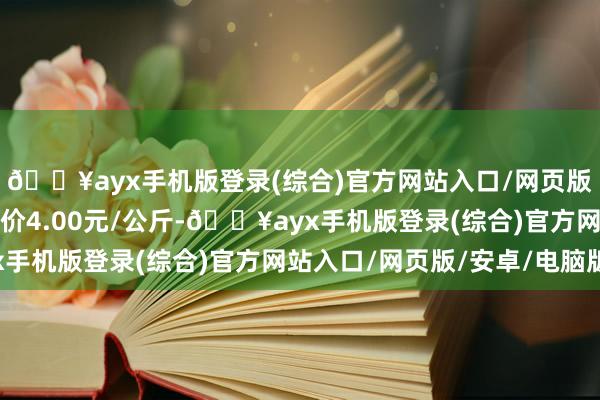 🔥ayx手机版登录(综合)官方网站入口/网页版/安卓/电脑版最低报价4.00元/公斤-🔥ayx手机版登录(综合)官方网站入口/网页版/安卓/电脑版