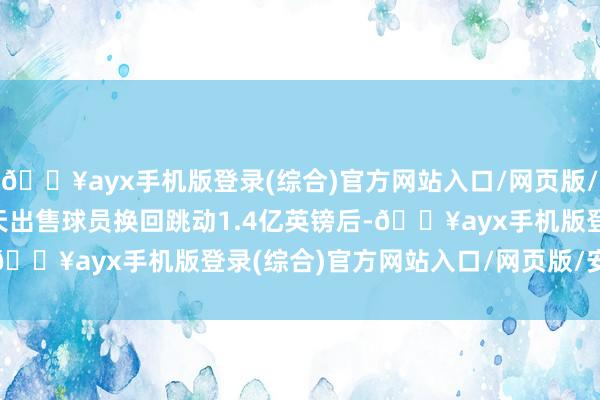 🔥ayx手机版登录(综合)官方网站入口/网页版/安卓/电脑版　　在旧年夏天出售球员换回跳动1.4亿英镑后-🔥ayx手机版登录(综合)官方网站入口/网页版/安卓/电脑版