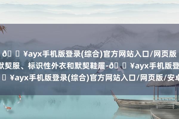 🔥ayx手机版登录(综合)官方网站入口/网页版/安卓/电脑版包括科技默契服、标识性外衣和默契鞋履-🔥ayx手机版登录(综合)官方网站入口/网页版/安卓/电脑版