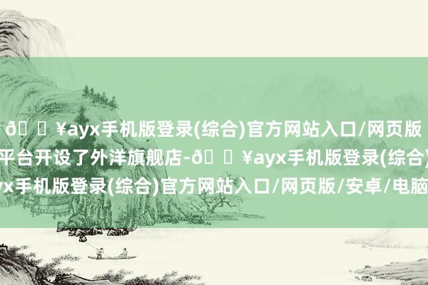 🔥ayx手机版登录(综合)官方网站入口/网页版/安卓/电脑版并在天猫平台开设了外洋旗舰店-🔥ayx手机版登录(综合)官方网站入口/网页版/安卓/电脑版