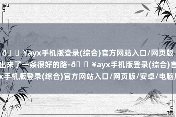 🔥ayx手机版登录(综合)官方网站入口/网页版/安卓/电脑版如实是走出来了一条很好的路-🔥ayx手机版登录(综合)官方网站入口/网页版/安卓/电脑版