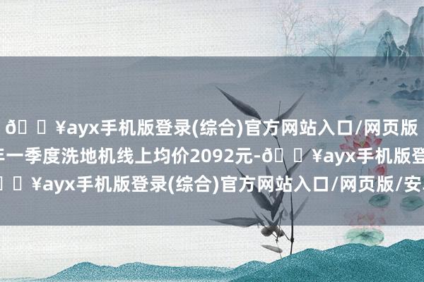 🔥ayx手机版登录(综合)官方网站入口/网页版/安卓/电脑版2024年一季度洗地机线上均价2092元-🔥ayx手机版登录(综合)官方网站入口/网页版/安卓/电脑版