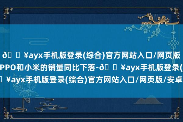 🔥ayx手机版登录(综合)官方网站入口/网页版/安卓/电脑版三星、OPPO和小米的销量同比下落-🔥ayx手机版登录(综合)官方网站入口/网页版/安卓/电脑版