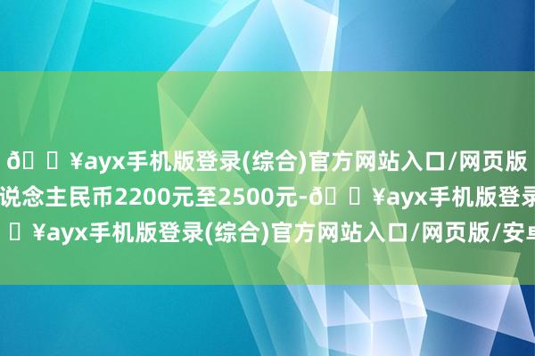 🔥ayx手机版登录(综合)官方网站入口/网页版/安卓/电脑版约合东说念主民币2200元至2500元-🔥ayx手机版登录(综合)官方网站入口/网页版/安卓/电脑版