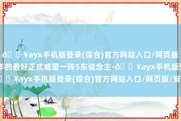 🔥ayx手机版登录(综合)官方网站入口/网页版/安卓/电脑版况兼那一年的最好正式威望一阵5东说念主-🔥ayx手机版登录(综合)官方网站入口/网页版/安卓/电脑版