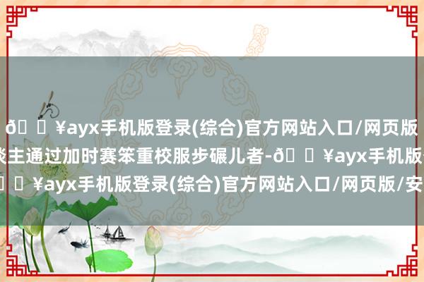 🔥ayx手机版登录(综合)官方网站入口/网页版/安卓/电脑版凯尔特东谈主通过加时赛笨重校服步碾儿者-🔥ayx手机版登录(综合)官方网站入口/网页版/安卓/电脑版