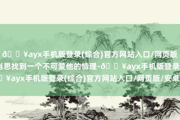 🔥ayx手机版登录(综合)官方网站入口/网页版/安卓/电脑版”“我相当思找到一个不可爱他的情理-🔥ayx手机版登录(综合)官方网站入口/网页版/安卓/电脑版