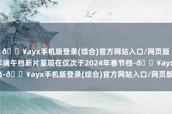 🔥ayx手机版登录(综合)官方网站入口/网页版/安卓/电脑版2024年端午档新片量现在仅次于2024年春节档-🔥ayx手机版登录(综合)官方网站入口/网页版/安卓/电脑版