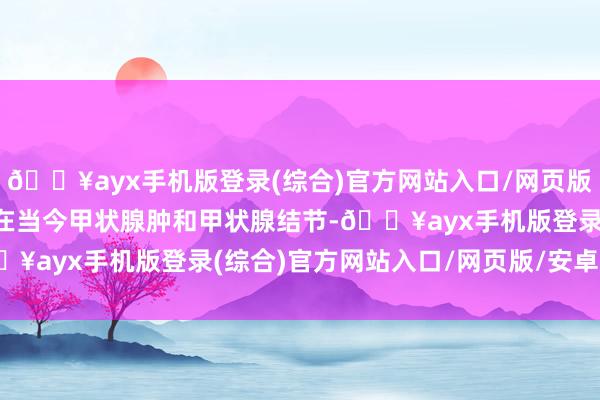 🔥ayx手机版登录(综合)官方网站入口/网页版/安卓/电脑版结构异常在当今甲状腺肿和甲状腺结节-🔥ayx手机版登录(综合)官方网站入口/网页版/安卓/电脑版