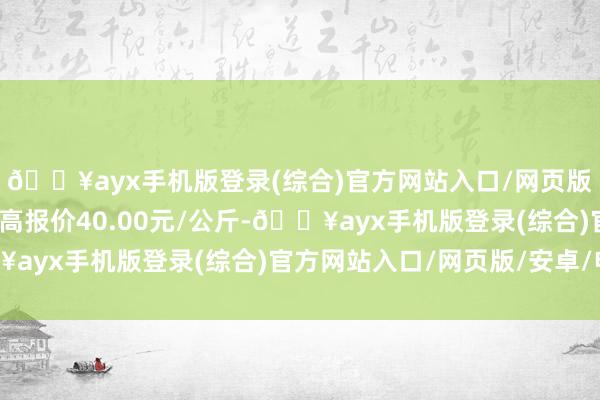 🔥ayx手机版登录(综合)官方网站入口/网页版/安卓/电脑版当日最高报价40.00元/公斤-🔥ayx手机版登录(综合)官方网站入口/网页版/安卓/电脑版