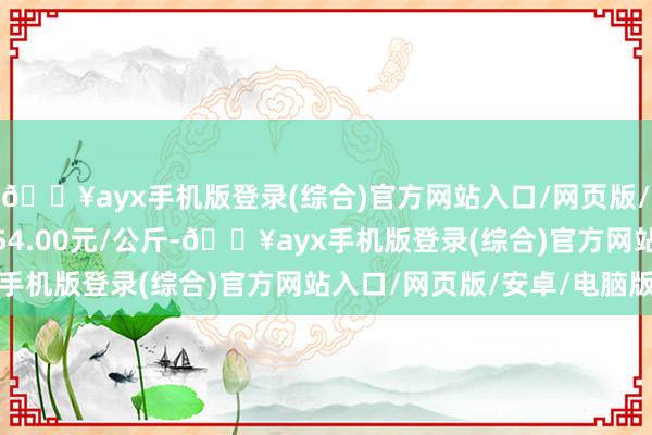 🔥ayx手机版登录(综合)官方网站入口/网页版/安卓/电脑版最低报价54.00元/公斤-🔥ayx手机版登录(综合)官方网站入口/网页版/安卓/电脑版