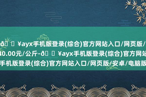 🔥ayx手机版登录(综合)官方网站入口/网页版/安卓/电脑版最低报价40.00元/公斤-🔥ayx手机版登录(综合)官方网站入口/网页版/安卓/电脑版