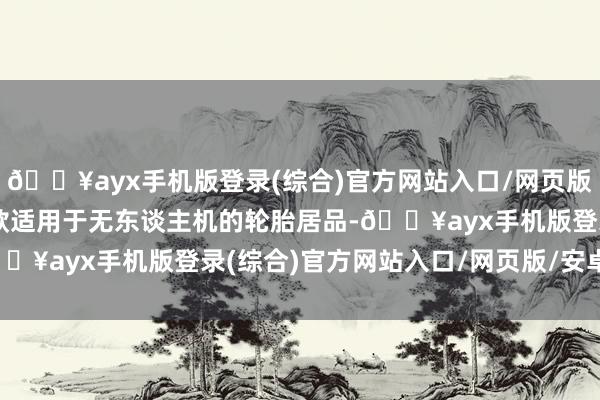 🔥ayx手机版登录(综合)官方网站入口/网页版/安卓/电脑版当今有2款适用于无东谈主机的轮胎居品-🔥ayx手机版登录(综合)官方网站入口/网页版/安卓/电脑版