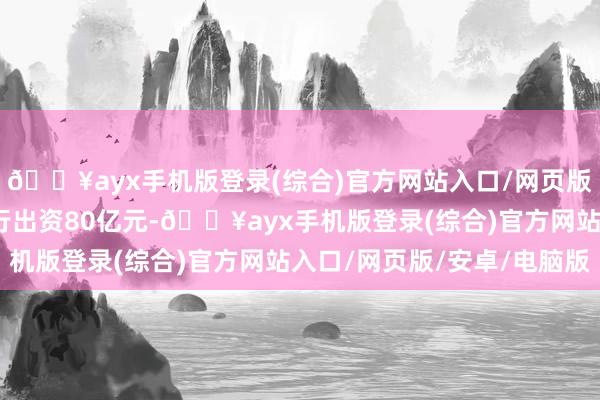 🔥ayx手机版登录(综合)官方网站入口/网页版/安卓/电脑版邮储银行出资80亿元-🔥ayx手机版登录(综合)官方网站入口/网页版/安卓/电脑版