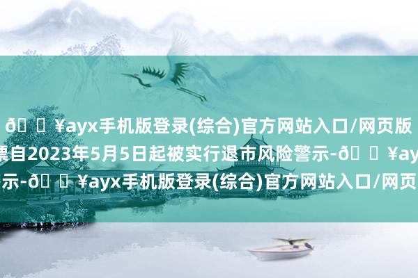 🔥ayx手机版登录(综合)官方网站入口/网页版/安卓/电脑版公司股票自2023年5月5日起被实行退市风险警示-🔥ayx手机版登录(综合)官方网站入口/网页版/安卓/电脑版