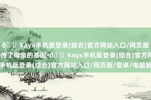 🔥ayx手机版登录(综合)官方网站入口/网页版/安卓/电脑版可能是遗传了母亲的基因-🔥ayx手机版登录(综合)官方网站入口/网页版/安卓/电脑版