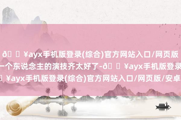 🔥ayx手机版登录(综合)官方网站入口/网页版/安卓/电脑版影片中每一个东说念主的演技齐太好了-🔥ayx手机版登录(综合)官方网站入口/网页版/安卓/电脑版