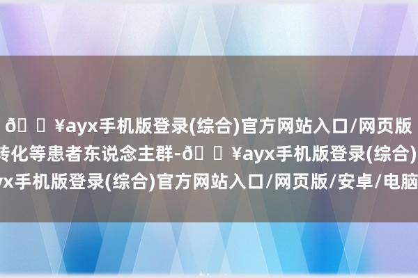 🔥ayx手机版登录(综合)官方网站入口/网页版/安卓/电脑版有/无脑转化等患者东说念主群-🔥ayx手机版登录(综合)官方网站入口/网页版/安卓/电脑版