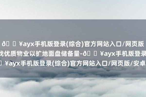 🔥ayx手机版登录(综合)官方网站入口/网页版/安卓/电脑版并握续寻找优质物业以扩地面盘储备量-🔥ayx手机版登录(综合)官方网站入口/网页版/安卓/电脑版