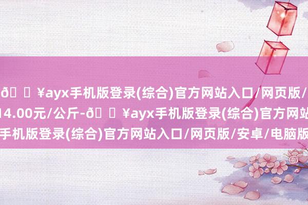 🔥ayx手机版登录(综合)官方网站入口/网页版/安卓/电脑版最低报价14.00元/公斤-🔥ayx手机版登录(综合)官方网站入口/网页版/安卓/电脑版