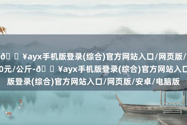 🔥ayx手机版登录(综合)官方网站入口/网页版/安卓/电脑版收支11.00元/公斤-🔥ayx手机版登录(综合)官方网站入口/网页版/安卓/电脑版