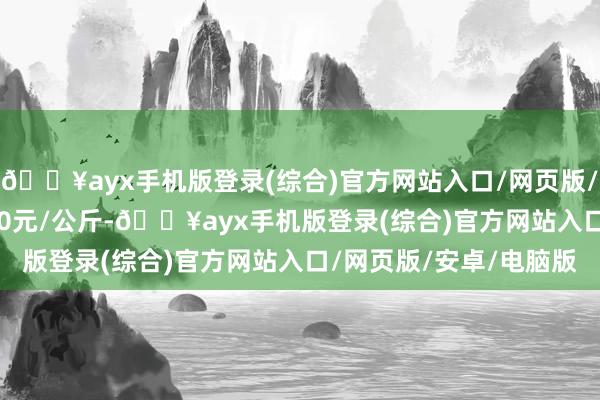 🔥ayx手机版登录(综合)官方网站入口/网页版/安卓/电脑版收支21.60元/公斤-🔥ayx手机版登录(综合)官方网站入口/网页版/安卓/电脑版