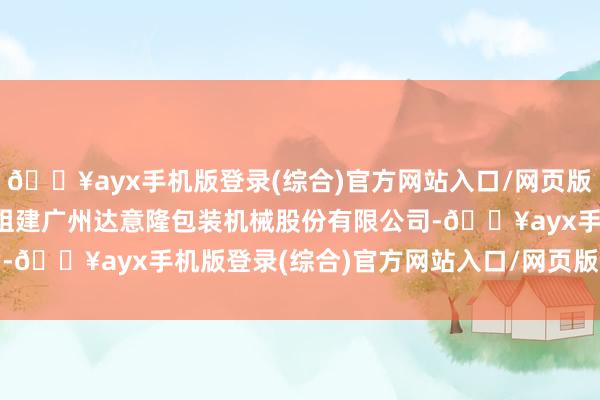 🔥ayx手机版登录(综合)官方网站入口/网页版/安卓/电脑版1998年组建广州达意隆包装机械股份有限公司-🔥ayx手机版登录(综合)官方网站入口/网页版/安卓/电脑版