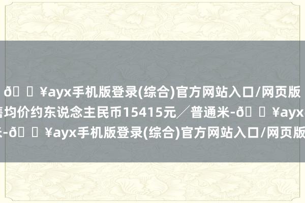 🔥ayx手机版登录(综合)官方网站入口/网页版/安卓/电脑版左券销售均价约东说念主民币15415元╱普通米-🔥ayx手机版登录(综合)官方网站入口/网页版/安卓/电脑版