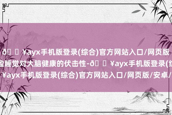 🔥ayx手机版登录(综合)官方网站入口/网页版/安卓/电脑版强调了满盈睡觉对大脑健康的伏击性-🔥ayx手机版登录(综合)官方网站入口/网页版/安卓/电脑版