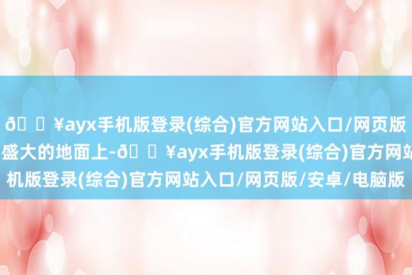 🔥ayx手机版登录(综合)官方网站入口/网页版/安卓/电脑版在这广阔盛大的地面上-🔥ayx手机版登录(综合)官方网站入口/网页版/安卓/电脑版