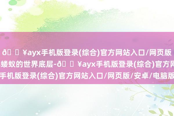 🔥ayx手机版登录(综合)官方网站入口/网页版/安卓/电脑版他从微小蝼蚁的世界底层-🔥ayx手机版登录(综合)官方网站入口/网页版/安卓/电脑版