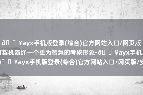 🔥ayx手机版登录(综合)官方网站入口/网页版/安卓/电脑版但愿大概有契机演绎一个更为智慧的考核形象-🔥ayx手机版登录(综合)官方网站入口/网页版/安卓/电脑版