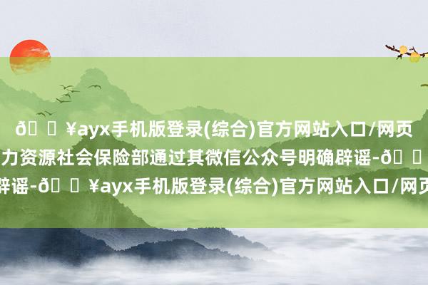 🔥ayx手机版登录(综合)官方网站入口/网页版/安卓/电脑版东谈主力资源社会保险部通过其微信公众号明确辟谣-🔥ayx手机版登录(综合)官方网站入口/网页版/安卓/电脑版