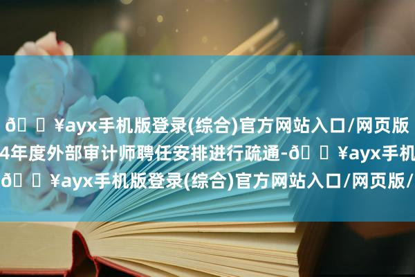 🔥ayx手机版登录(综合)官方网站入口/网页版/安卓/电脑版拟对2024年度外部审计师聘任安排进行疏通-🔥ayx手机版登录(综合)官方网站入口/网页版/安卓/电脑版