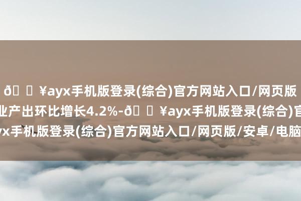 🔥ayx手机版登录(综合)官方网站入口/网页版/安卓/电脑版汽车行业产出环比增长4.2%-🔥ayx手机版登录(综合)官方网站入口/网页版/安卓/电脑版