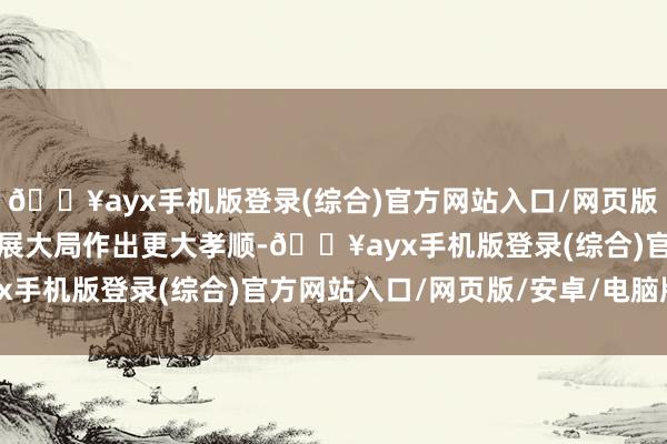 🔥ayx手机版登录(综合)官方网站入口/网页版/安卓/电脑版为宇宙发展大局作出更大孝顺-🔥ayx手机版登录(综合)官方网站入口/网页版/安卓/电脑版