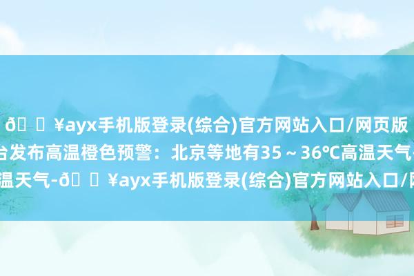 🔥ayx手机版登录(综合)官方网站入口/网页版/安卓/电脑版中央花式台发布高温橙色预警：北京等地有35～36℃高温天气-🔥ayx手机版登录(综合)官方网站入口/网页版/安卓/电脑版