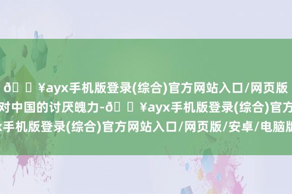 🔥ayx手机版登录(综合)官方网站入口/网页版/安卓/电脑版突显了其对中国的讨厌魄力-🔥ayx手机版登录(综合)官方网站入口/网页版/安卓/电脑版