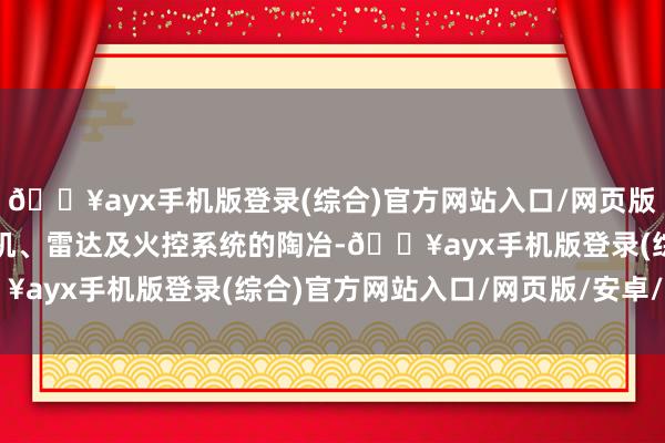 🔥ayx手机版登录(综合)官方网站入口/网页版/安卓/电脑版包括发动机、雷达及火控系统的陶冶-🔥ayx手机版登录(综合)官方网站入口/网页版/安卓/电脑版