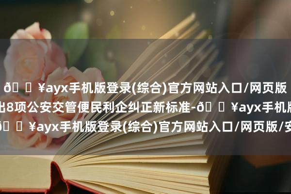 🔥ayx手机版登录(综合)官方网站入口/网页版/安卓/电脑版公安部推出8项公安交管便民利企纠正新标准-🔥ayx手机版登录(综合)官方网站入口/网页版/安卓/电脑版