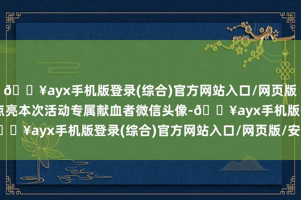 🔥ayx手机版登录(综合)官方网站入口/网页版/安卓/电脑版同期不错点亮本次活动专属献血者微信头像-🔥ayx手机版登录(综合)官方网站入口/网页版/安卓/电脑版