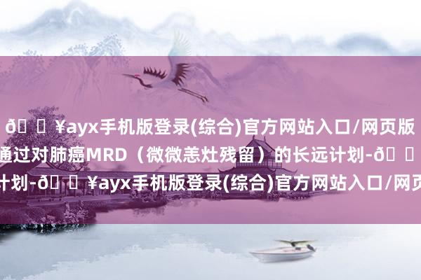 🔥ayx手机版登录(综合)官方网站入口/网页版/安卓/电脑版咱们但愿通过对肺癌MRD（微微恙灶残留）的长远计划-🔥ayx手机版登录(综合)官方网站入口/网页版/安卓/电脑版