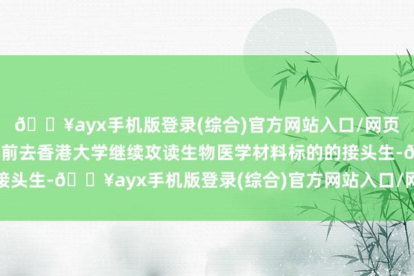 🔥ayx手机版登录(综合)官方网站入口/网页版/安卓/电脑版她行将前去香港大学继续攻读生物医学材料标的的接头生-🔥ayx手机版登录(综合)官方网站入口/网页版/安卓/电脑版