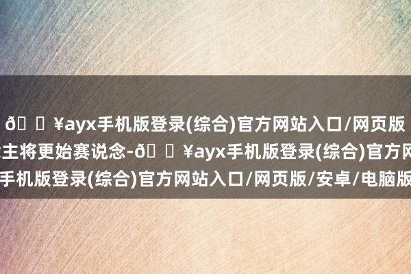 🔥ayx手机版登录(综合)官方网站入口/网页版/安卓/电脑版本东说念主将更始赛说念-🔥ayx手机版登录(综合)官方网站入口/网页版/安卓/电脑版