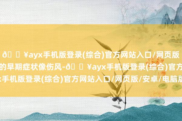 🔥ayx手机版登录(综合)官方网站入口/网页版/安卓/电脑版带状疱疹的早期症状像伤风-🔥ayx手机版登录(综合)官方网站入口/网页版/安卓/电脑版