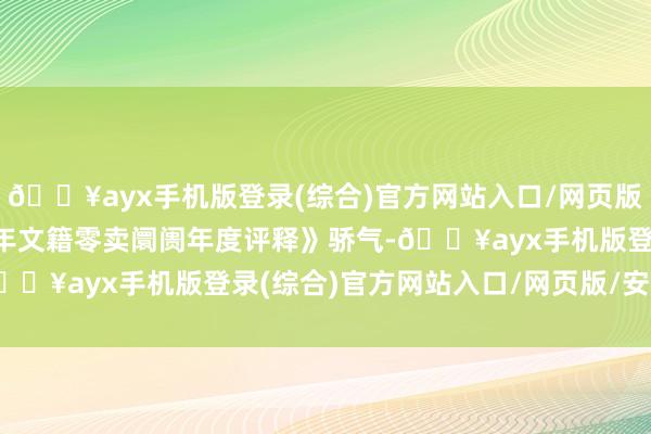 🔥ayx手机版登录(综合)官方网站入口/网页版/安卓/电脑版《2023年文籍零卖阛阓年度评释》骄气-🔥ayx手机版登录(综合)官方网站入口/网页版/安卓/电脑版