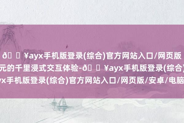 🔥ayx手机版登录(综合)官方网站入口/网页版/安卓/电脑版野心更多元的千里浸式交互体验-🔥ayx手机版登录(综合)官方网站入口/网页版/安卓/电脑版