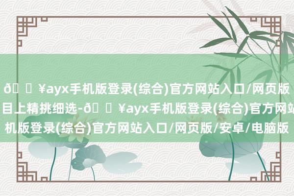 🔥ayx手机版登录(综合)官方网站入口/网页版/安卓/电脑版在献艺剧目上精挑细选-🔥ayx手机版登录(综合)官方网站入口/网页版/安卓/电脑版